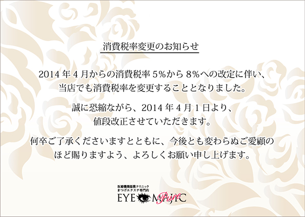 消費税率変更のお知らせ　2014年4月からの消費税率5％から8％への改定に伴い、当店でも消費税率を変更することとなりました。誠に恐縮ながら、2014年4月1日より、値段改定させていただきます。何卒ご了承くださいますとともに、今後とも変わらぬご愛顧のほど賜りますよう、よろしくお願い申し上げます。